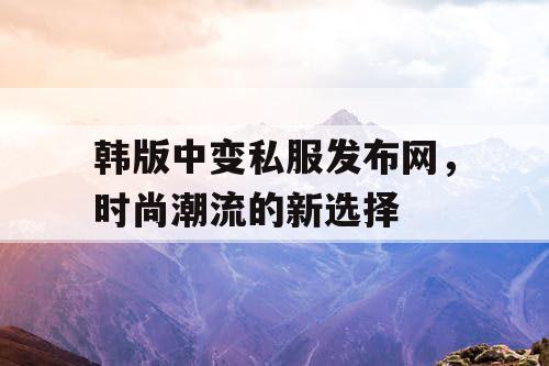 韩版中变私服发布网，时尚潮流的新选择