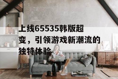 上线65535韩版超变，引领游戏新潮流的独特体验