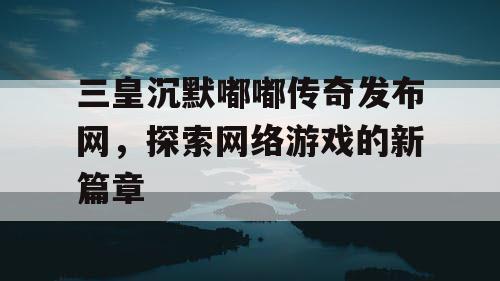 三皇沉默嘟嘟传奇发布网，探索网络游戏的新篇章