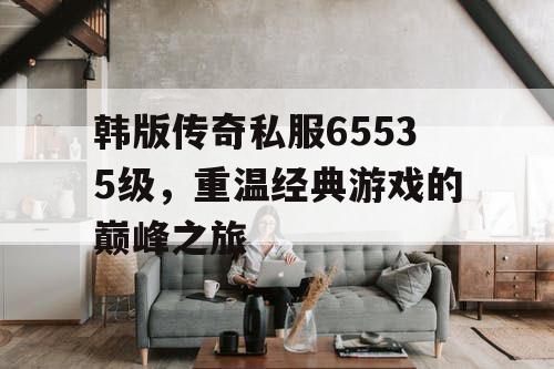 韩版传奇私服65535级，重温经典游戏的巅峰之旅
