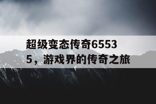 超级变态传奇65535，游戏界的传奇之旅