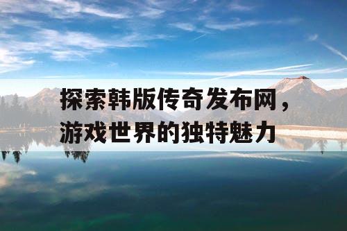 探索韩版传奇发布网，游戏世界的独特魅力