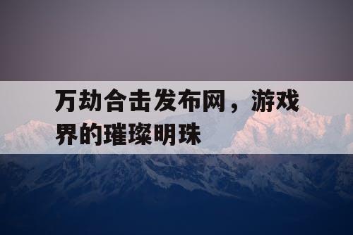 万劫合击发布网，游戏界的璀璨明珠