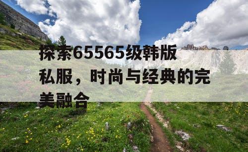探索65565级韩版私服，时尚与经典的完美融合