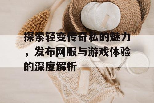 探索轻变传奇私的魅力，发布网服与游戏体验的深度解析
