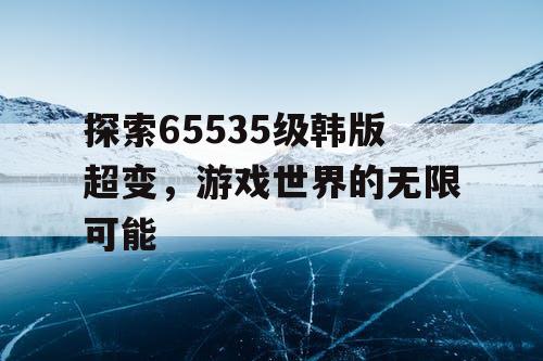 探索65535级韩版超变，游戏世界的无限可能