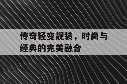传奇轻变靓装，时尚与经典的完美融合