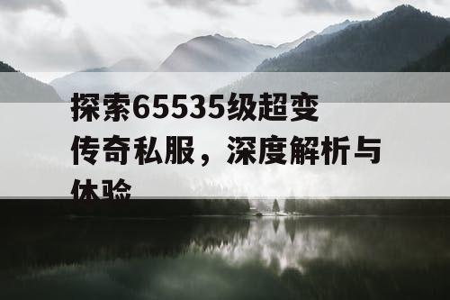 探索65535级超变传奇私服，深度解析与体验