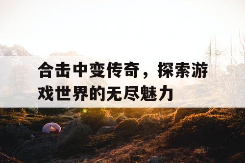 合击中变传奇，探索游戏世界的无尽魅力