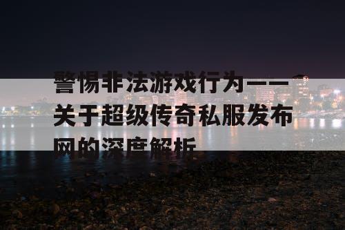 警惕非法游戏行为——关于超级传奇私服发布网的深度解析