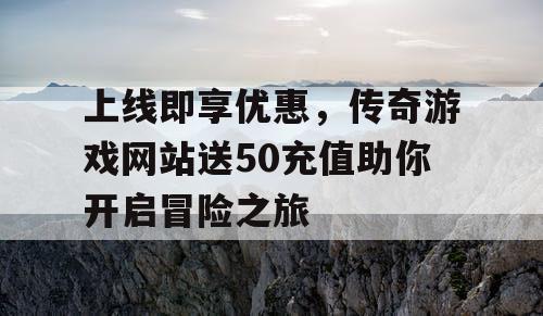 上线即享优惠，传奇游戏网站送50充值助你开启冒险之旅