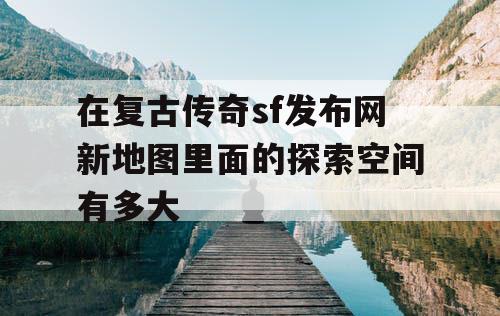 在复古传奇sf发布网新地图里面的探索空间有多大