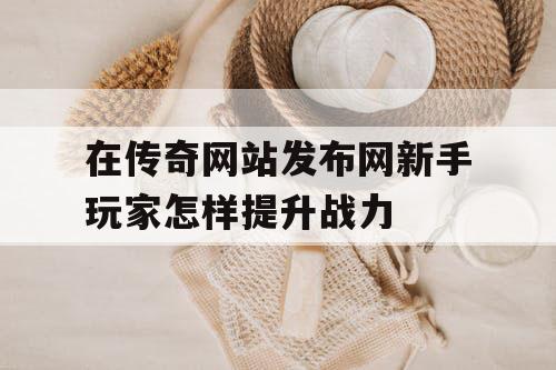 在传奇网站发布网新手玩家怎样提升战力