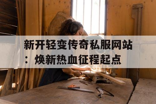 新开轻变传奇私服网站：焕新热血征程起点
