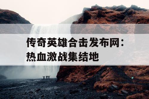 传奇英雄合击发布网：热血激战集结地