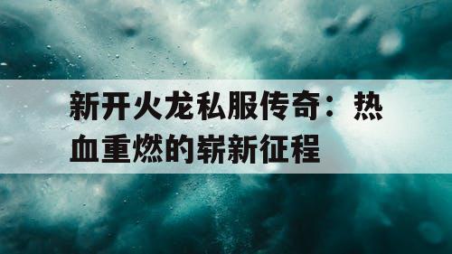 新开火龙私服传奇：热血重燃的崭新征程