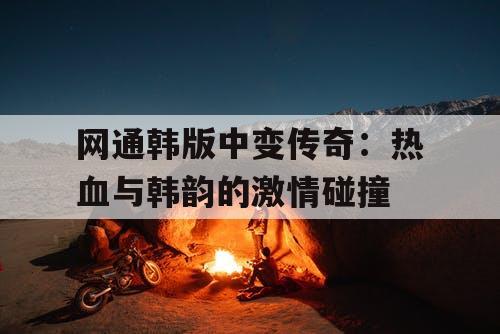 网通韩版中变传奇：热血与韩韵的激情碰撞