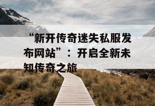 “新开传奇迷失私服发布网站”：开启全新未知传奇之旅