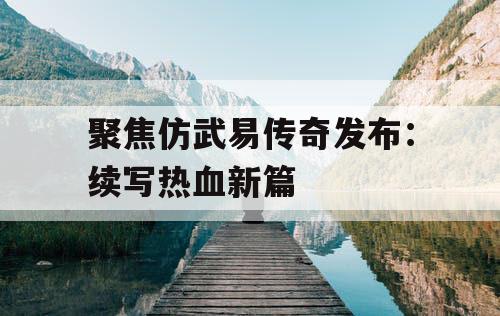聚焦仿武易传奇发布：续写热血新篇
