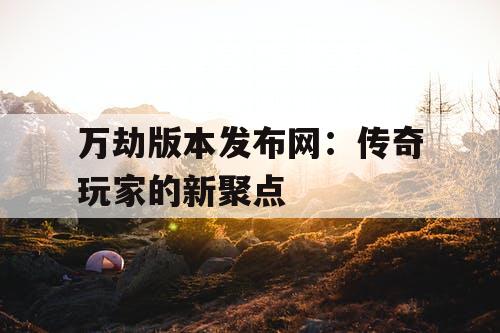 万劫版本发布网：传奇玩家的新聚点