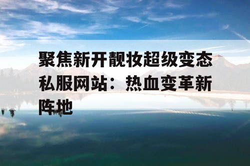 聚焦新开靓妆超级变态私服网站：热血变革新阵地