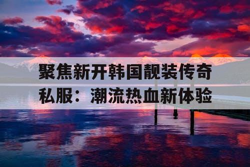 聚焦新开韩国靓装传奇私服：潮流热血新体验