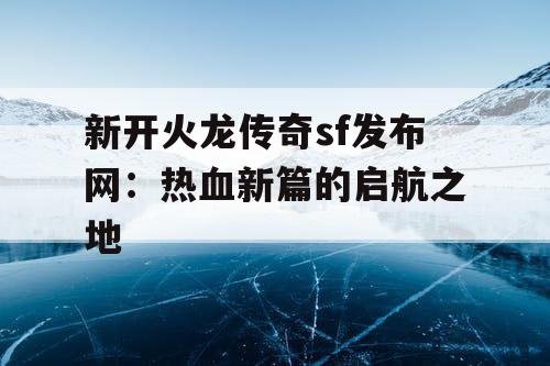 新开火龙传奇sf发布网：热血新篇的启航之地