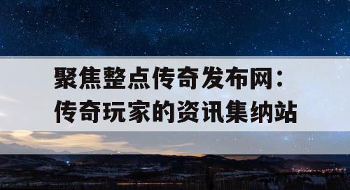 聚焦整点传奇发布网：传奇玩家的资讯集纳站