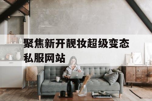 聚焦新开靓妆超级变态私服网站