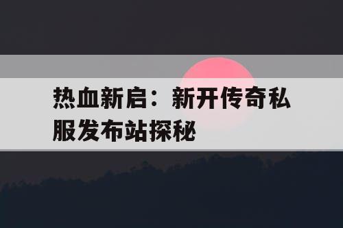 热血新启：新开传奇私服发布站探秘