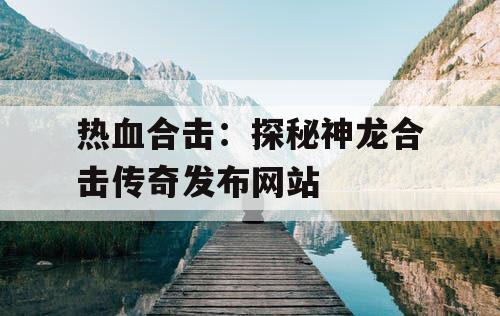 热血合击：探秘神龙合击传奇发布网站