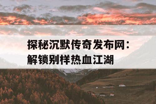 探秘沉默传奇发布网：解锁别样热血江湖