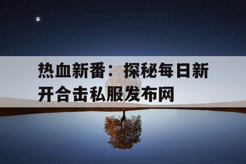 热血新番：探秘每日新开合击私服发布网