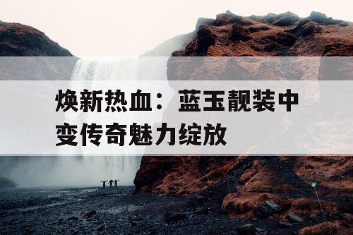 焕新热血：蓝玉靓装中变传奇魅力绽放