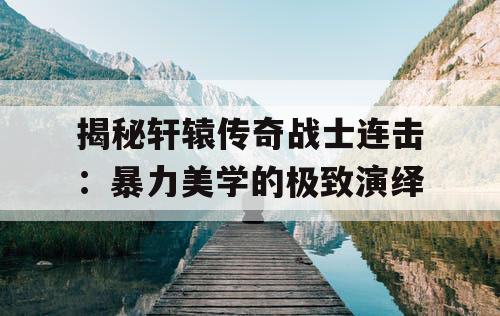 揭秘轩辕传奇战士连击：暴力美学的极致演绎